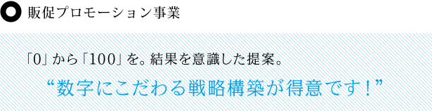 販促プロモーション事業 「0」から「100」を。結果を意識した提案。 “数字にこだわる戦略構築が得意です！”