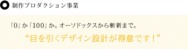 制作プロダクション事業 「0」か「100」か。オーソドックスから斬新まで。 “目を引くデザイン設計が得意です!”