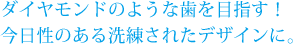 ダイヤモンドのような歯を目指す！今日性のある洗練されたデザインに。